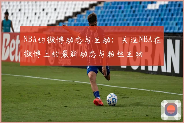 NBA的微博动态与互动:关注NBA在微博上的最新动态与粉丝互动