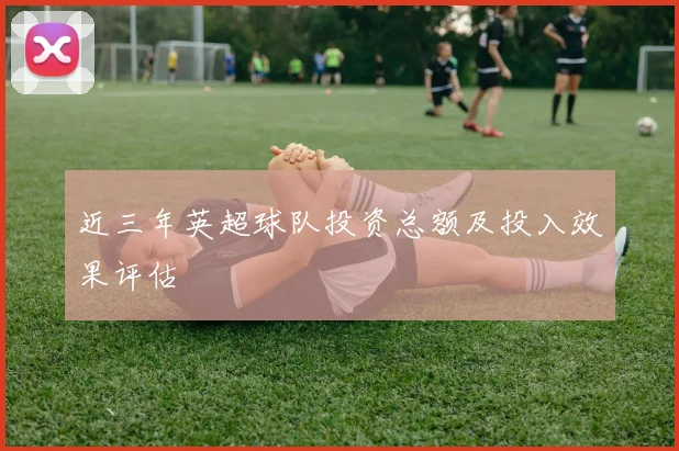 近三年英超球队投资总额及投入效果评估