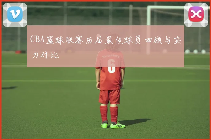 CBA篮球联赛历届最佳球员回顾与实力对比