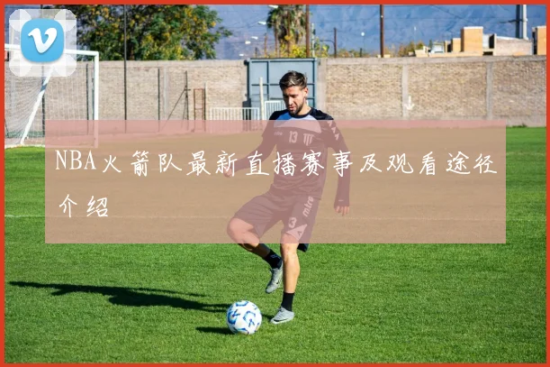 NBA火箭队最新直播赛事及观看途径介绍