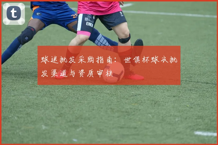 球迷批发采购指南:世俱杯球衣批发渠道与资质审核