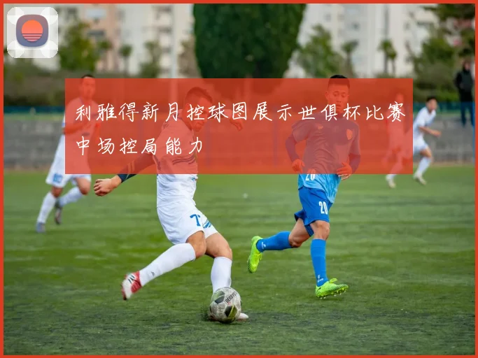 利雅得新月控球图展示世俱杯比赛中场控局能力