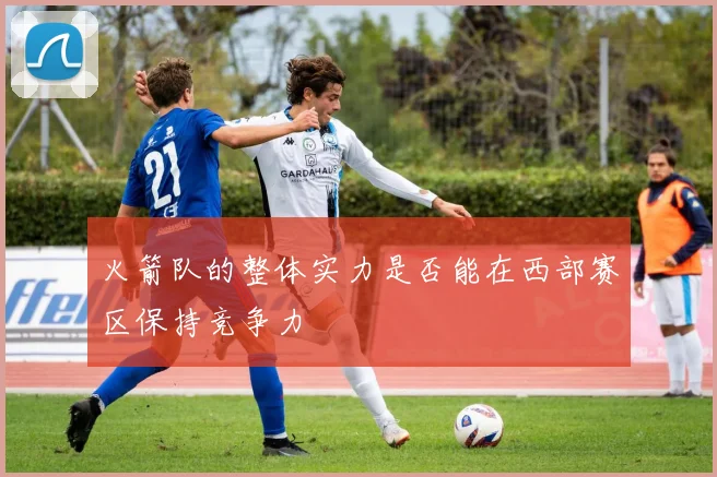 火箭队的整体实力是否能在西部赛区保持竞争力