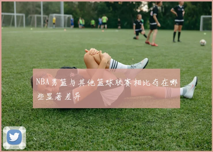 NBA男篮与其他篮球联赛相比存在哪些显著差异