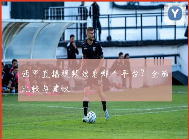 西甲直播视频该看哪个平台？全面比较与建议