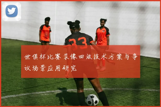 世俱杯比赛录像回放技术方案与争议场景应用研究